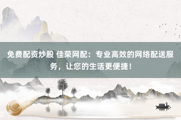 免费配资炒股 佳荣网配：专业高效的网络配送服务，让您的生活更便捷！