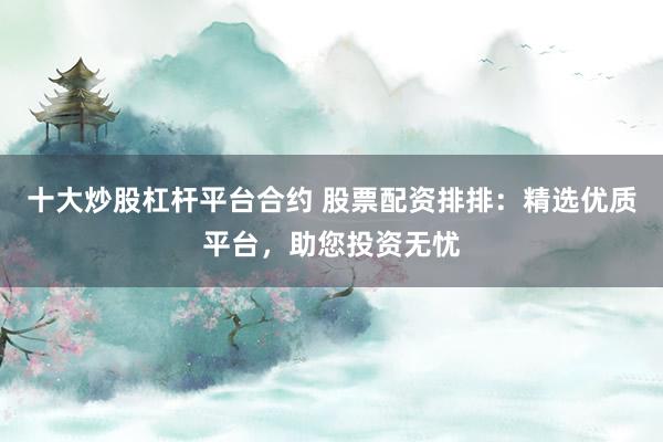 十大炒股杠杆平台合约 股票配资排排：精选优质平台，助您投资无忧