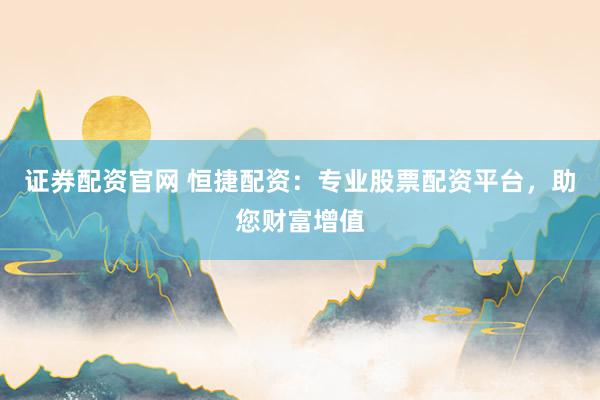 证券配资官网 恒捷配资：专业股票配资平台，助您财富增值