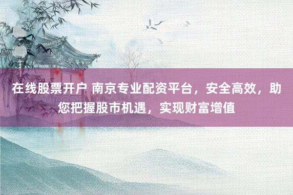 在线股票开户 南京专业配资平台，安全高效，助您把握股市机遇，实现财富增值
