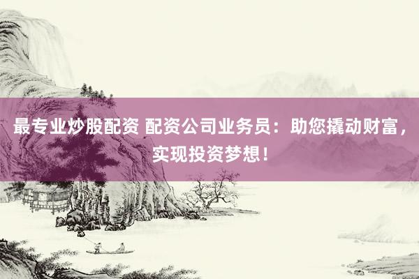 最专业炒股配资 配资公司业务员：助您撬动财富，实现投资梦想！