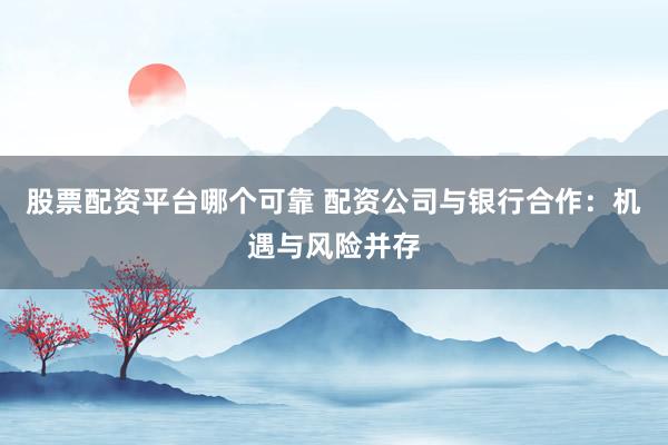 股票配资平台哪个可靠 配资公司与银行合作：机遇与风险并存