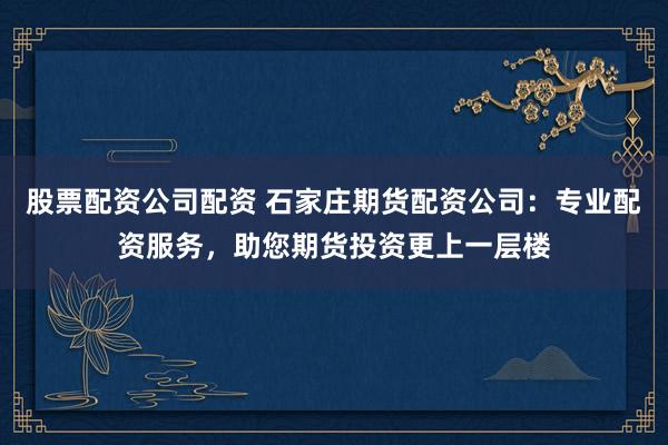 股票配资公司配资 石家庄期货配资公司：专业配资服务，助您期货投资更上一层楼