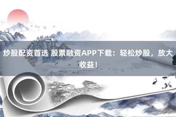炒股配资首选 股票融资APP下载：轻松炒股，放大收益！