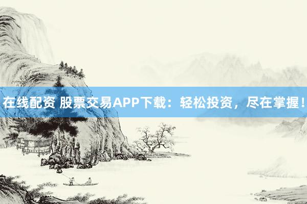 在线配资 股票交易APP下载：轻松投资，尽在掌握！