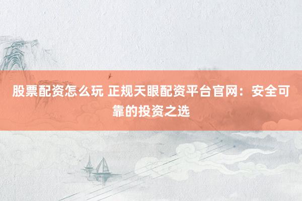 股票配资怎么玩 正规天眼配资平台官网：安全可靠的投资之选