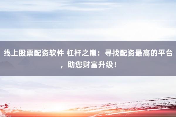 线上股票配资软件 杠杆之巅：寻找配资最高的平台，助您财富升级！