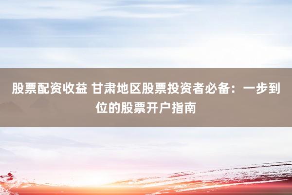 股票配资收益 甘肃地区股票投资者必备：一步到位的股票开户指南