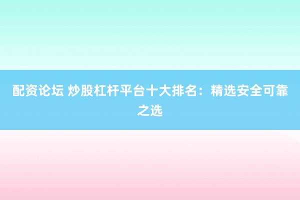 配资论坛 炒股杠杆平台十大排名：精选安全可靠之选