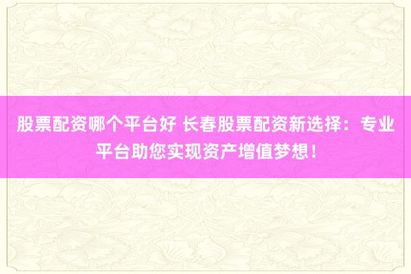 股票配资哪个平台好 长春股票配资新选择：专业平台助您实现资产增值梦想！