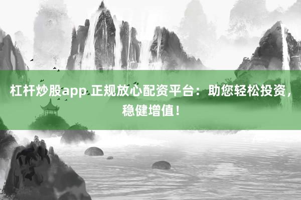 杠杆炒股app 正规放心配资平台：助您轻松投资，稳健增值！