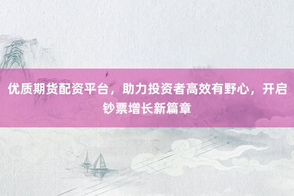 优质期货配资平台，助力投资者高效有野心，开启钞票增长新篇章