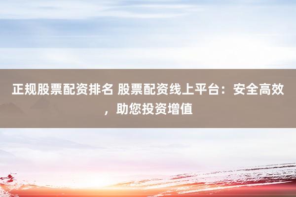 正规股票配资排名 股票配资线上平台：安全高效，助您投资增值