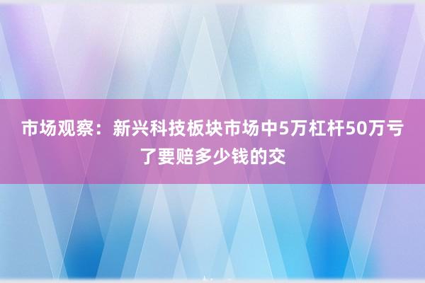 市场观察：新兴科技板块市场中5万杠杆50万亏了要赔多少钱的交