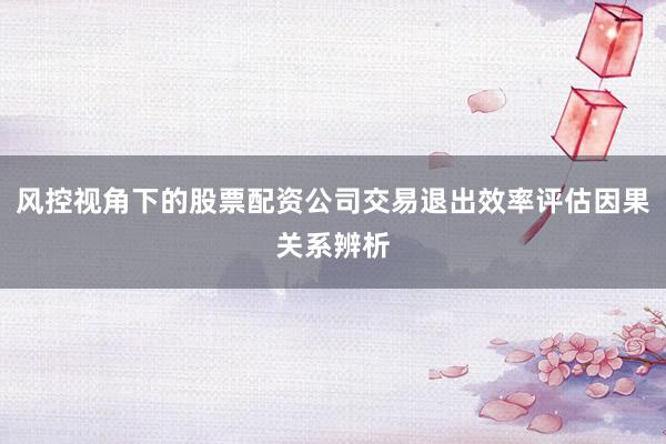 风控视角下的股票配资公司交易退出效率评估因果关系辨析