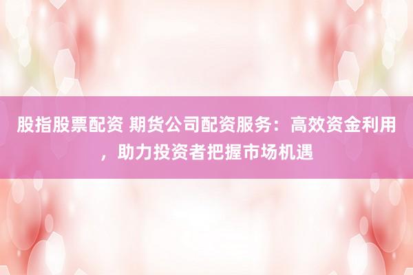 股指股票配资 期货公司配资服务：高效资金利用，助力投资者把握市场机遇