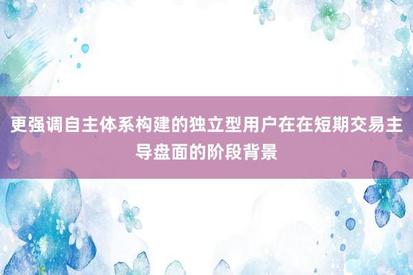 更强调自主体系构建的独立型用户在在短期交易主导盘面的阶段背景