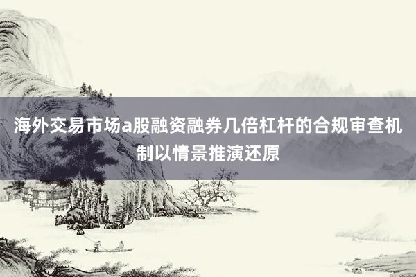 海外交易市场a股融资融券几倍杠杆的合规审查机制以情景推演还原