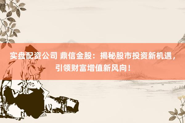 实盘配资公司 鼎信金股：揭秘股市投资新机遇，引领财富增值新风向！