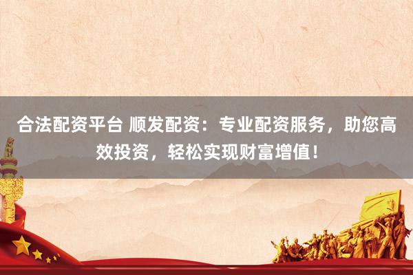 合法配资平台 顺发配资：专业配资服务，助您高效投资，轻松实现财富增值！