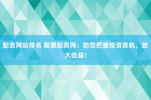 配资网站排名 股票配资网：助您把握投资良机，放大收益！