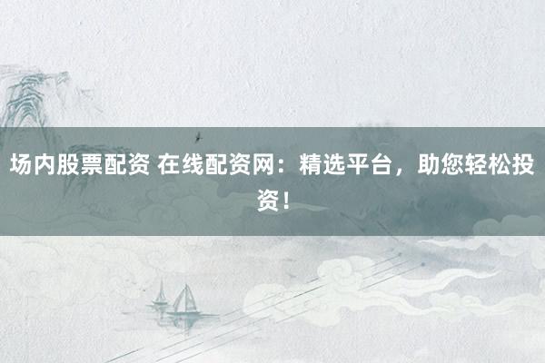 场内股票配资 在线配资网：精选平台，助您轻松投资！
