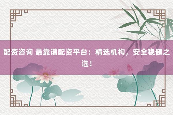 配资咨询 最靠谱配资平台:精选机构,安全稳健之选!