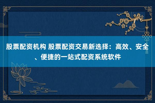 股票配资机构 股票配资交易新选择：高效、安全、便捷的一站式配资系统软件