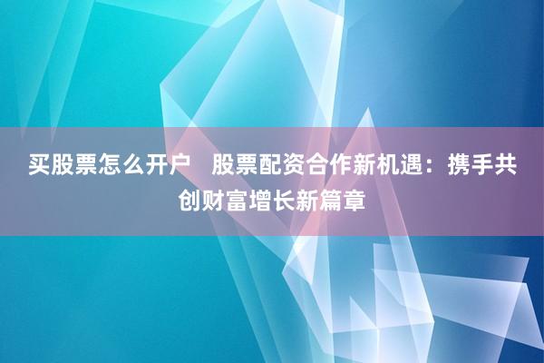 买股票怎么开户 股票配资合作新机遇:携手共创财富增长新篇章