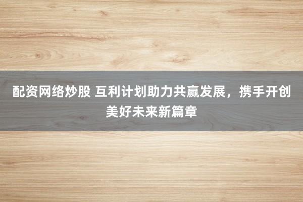 配资网络炒股 互利计划助力共赢发展，携手开创美好未来新篇章