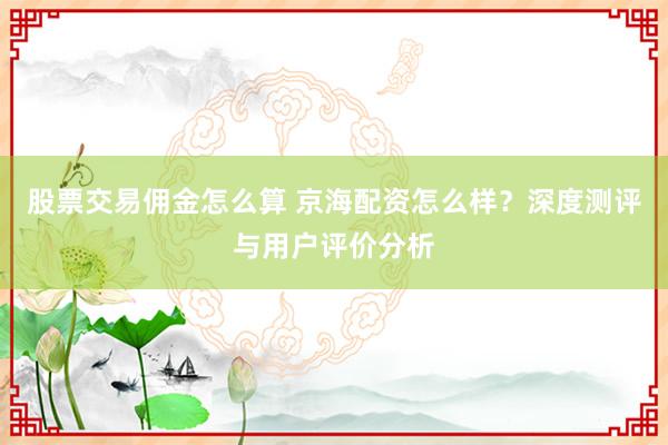 股票交易佣金怎么算 京海配资怎么样？深度测评与用户评价分析