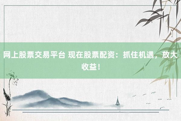 网上股票交易平台 现在股票配资：抓住机遇，放大收益！