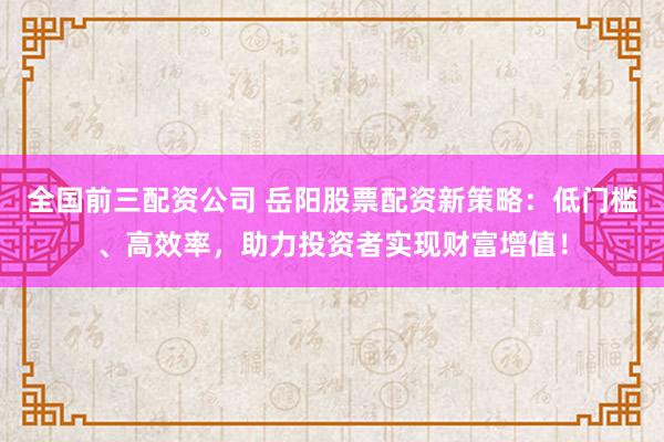 全国前三配资公司 岳阳股票配资新策略：低门槛、高效率，助力投资者实现财富增值！