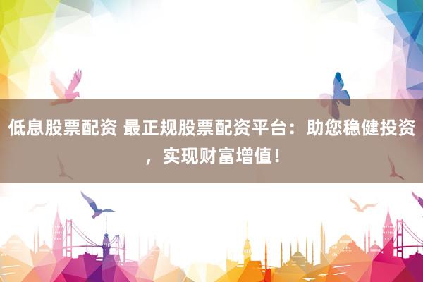 低息股票配资 最正规股票配资平台:助您稳健投资,实现财富增值!