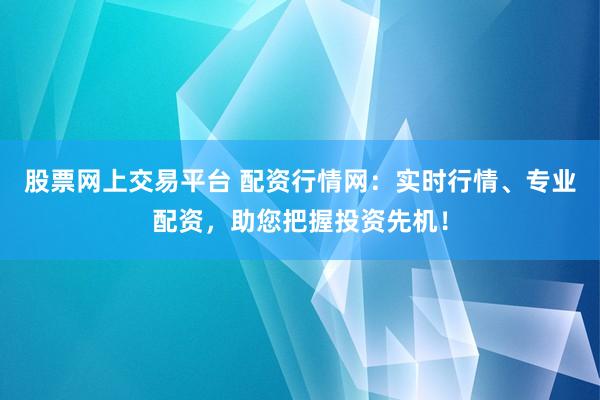 股票网上交易平台 配资行情网：实时行情、专业配资，助您把握投资先机！