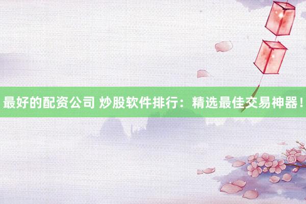 最好的配资公司 炒股软件排行：精选最佳交易神器！