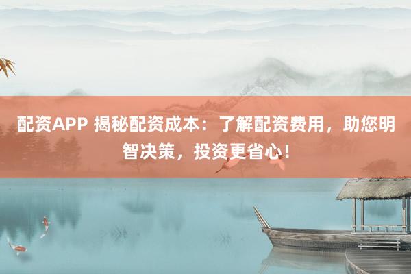 配资APP 揭秘配资成本：了解配资费用，助您明智决策，投资更省心！