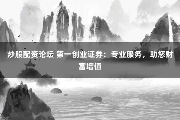 炒股配资论坛 第一创业证券：专业服务，助您财富增值