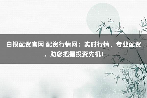 白银配资官网 配资行情网：实时行情、专业配资，助您把握投资先机！