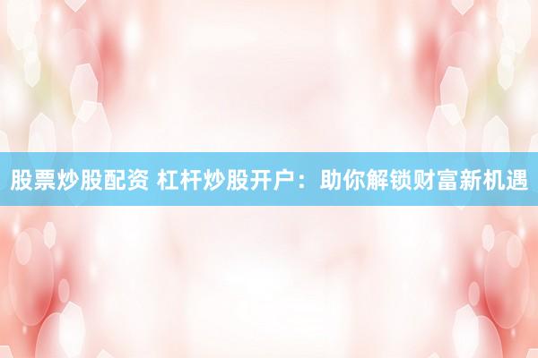 股票炒股配资 杠杆炒股开户：助你解锁财富新机遇