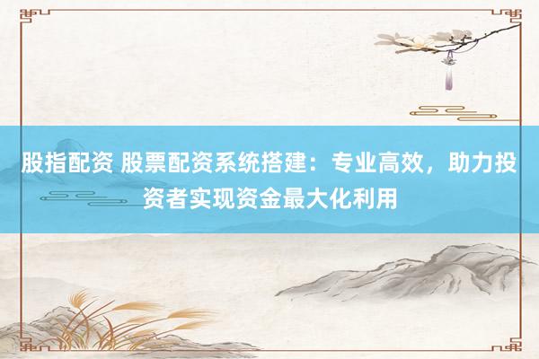 股指配资 股票配资系统搭建：专业高效，助力投资者实现资金最大化利用