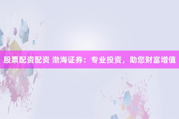 股票配资配资 渤海证券：专业投资，助您财富增值