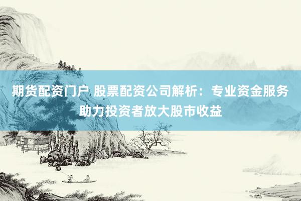 期货配资门户 股票配资公司解析：专业资金服务助力投资者放大股市收益
