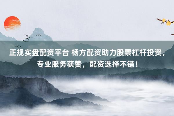 正规实盘配资平台 杨方配资助力股票杠杆投资，专业服务获赞，配资选择不错！