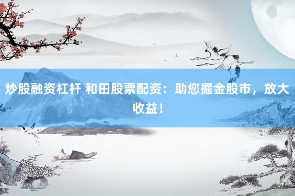 炒股融资杠杆 和田股票配资：助您掘金股市，放大收益！