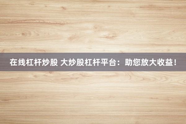 在线杠杆炒股 大炒股杠杆平台：助您放大收益！