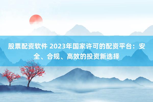 股票配资软件 2023年国家许可的配资平台：安全、合规、高效的投资新选择