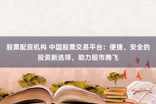 股票配资机构 中国股票交易平台：便捷、安全的投资新选择，助力股市腾飞