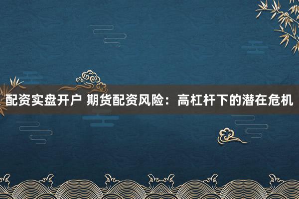 配资实盘开户 期货配资风险：高杠杆下的潜在危机
