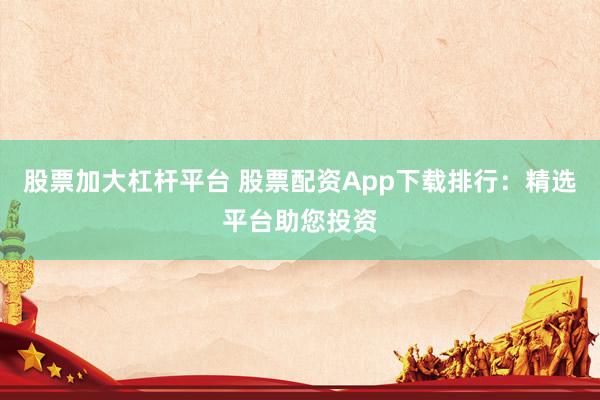 股票加大杠杆平台 股票配资App下载排行：精选平台助您投资